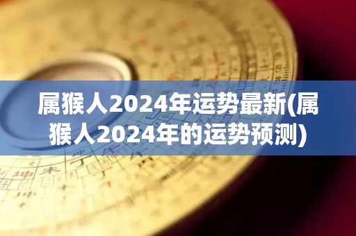 属猴人2024年运势最新(属猴人2024年的运势预测)