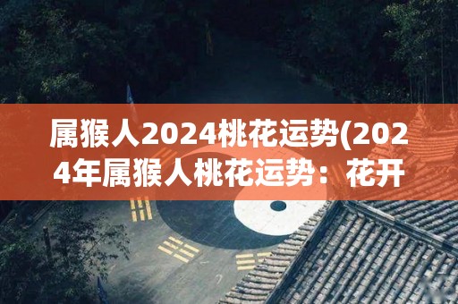 属猴人2024桃花运势(2024年属猴人桃花运势：花开桃李满天下)