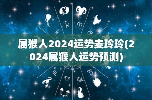 属猴人2024运势麦玲玲(2024属猴人运势预测)