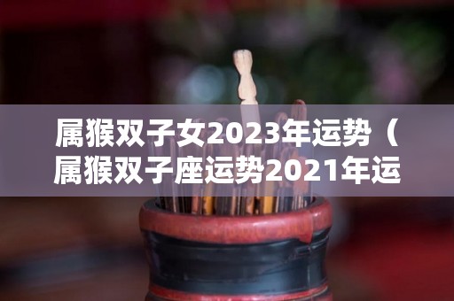 属猴双子女2023年运势（属猴双子座运势2021年运势详解）