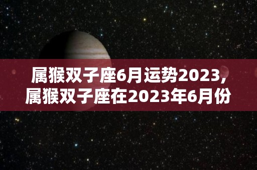 属猴双子座6月运势2023,属猴双子座在2023年6月份运势表现:事业运势大涨