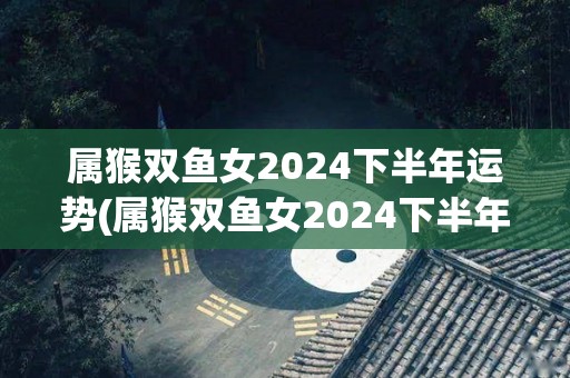 属猴双鱼女2024下半年运势(属猴双鱼女2024下半年：运势转好！新标题：猴双鱼女2024下半年：好转运势！)