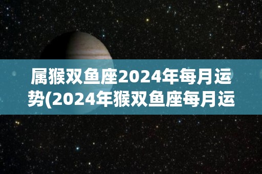 属猴双鱼座2024年每月运势(2024年猴双鱼座每月运势解析)