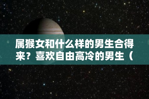 属猴女和什么样的男生合得来？喜欢自由高冷的男生（属猴女和哪个生肖男最配）