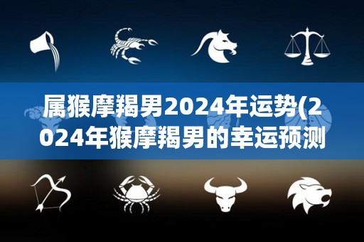 属猴摩羯男2024年运势(2024年猴摩羯男的幸运预测)