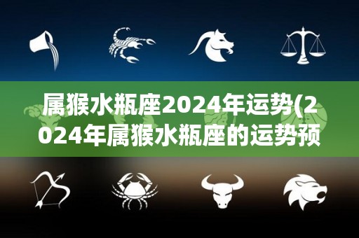 属猴水瓶座2024年运势(2024年属猴水瓶座的运势预测)