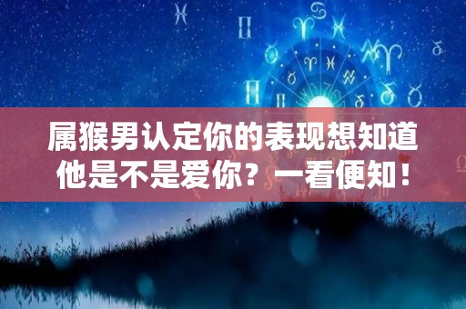 属猴男认定你的表现想知道他是不是爱你？一看便知！（属猴男爱上你的表现）