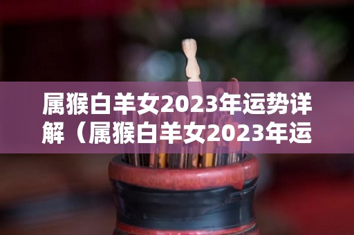 属猴白羊女2023年运势详解（属猴白羊女2023年运势详解及运程）