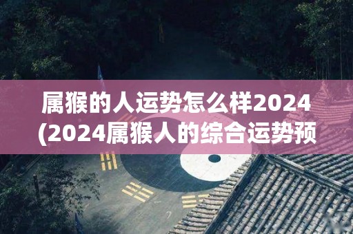 属猴的人运势怎么样2024(2024属猴人的综合运势预测)