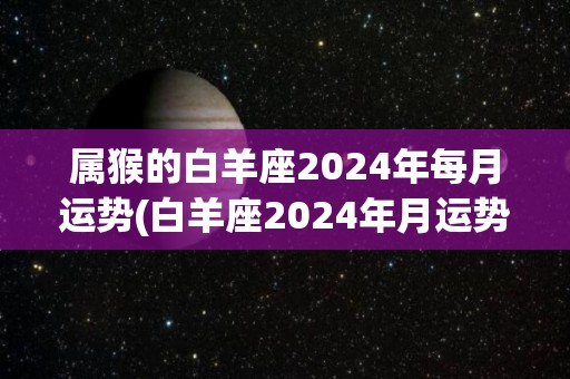 属猴的白羊座2024年每月运势(白羊座2024年月运势详解，喜提奋斗之年！)