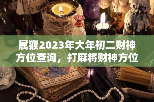 属猴2023年大年初二财神方位查询，打麻将财神方位怎么坐（2023年属猴的运势和财运）