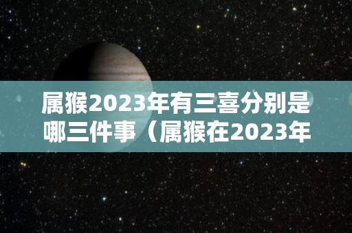 属猴2023年有三喜分别是哪三件事（属猴在2023年）