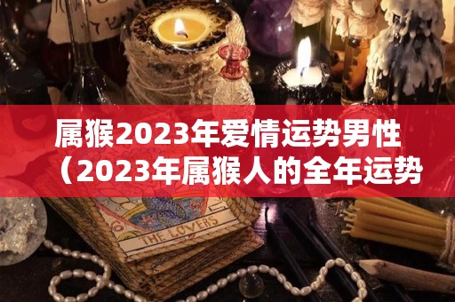 属猴2023年爱情运势男性（2023年属猴人的全年运势）