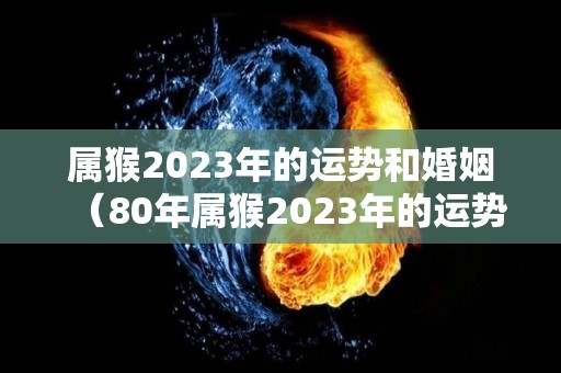 属猴2023年的运势和婚姻（80年属猴2023年的运势和婚姻）