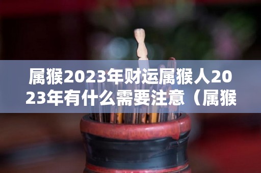 属猴2023年财运属猴人2023年有什么需要注意（属猴2023年整体运势）