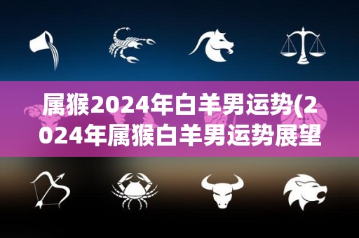 属猴2024年白羊男运势(2024年属猴白羊男运势展望)