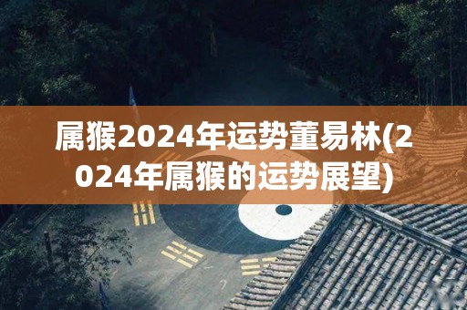 属猴2024年运势董易林(2024年属猴的运势展望)