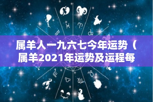 属羊人一九六七今年运势（属羊2021年运势及运程每月运程67年）