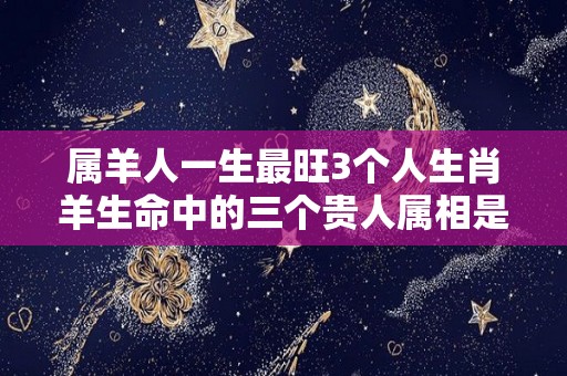 属羊人一生最旺3个人生肖羊生命中的三个贵人属相是谁（属羊人的五个贵人2021）