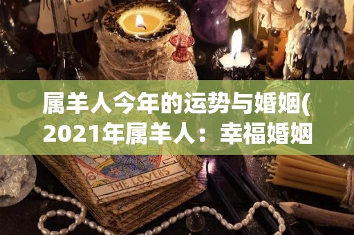 属羊人今年的运势与婚姻(2021年属羊人：幸福婚姻运势看好)