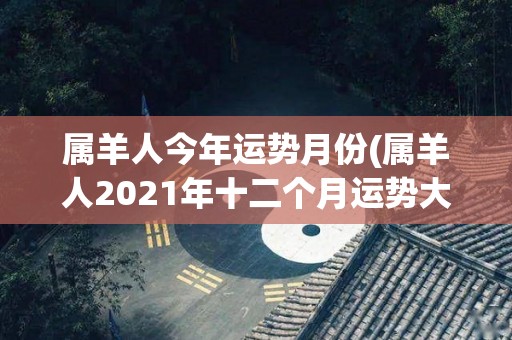 属羊人今年运势月份(属羊人2021年十二个月运势大揭秘)