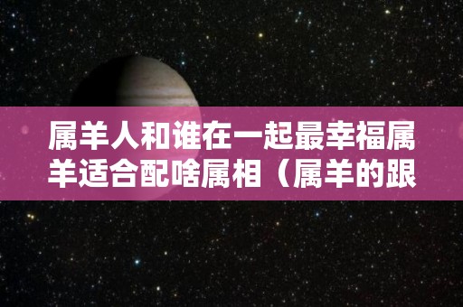 属羊人和谁在一起最幸福属羊适合配啥属相（属羊的跟谁配最好）