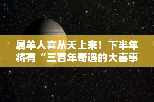 属羊人喜从天上来！下半年将有“三百年奇遇的大喜事”（属羊人将迎来天塌大事）