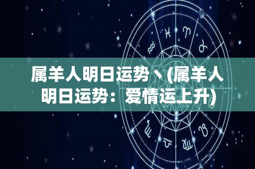 属羊人明日运势丶(属羊人明日运势：爱情运上升)