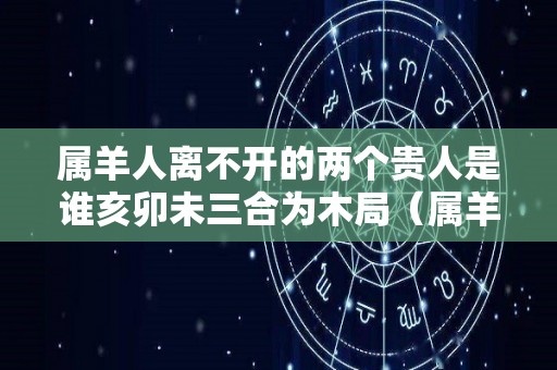 属羊人离不开的两个贵人是谁亥卯未三合为木局（属羊一生的贵人和克星）