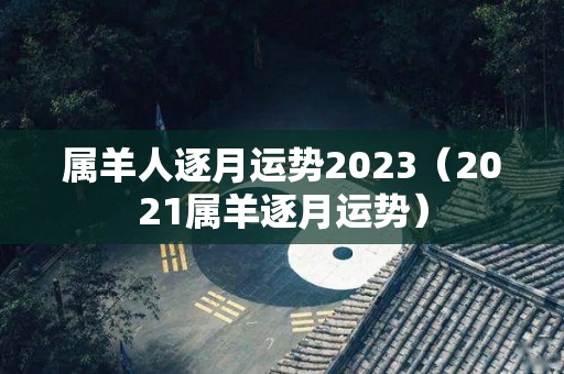 属羊人逐月运势2023（2021属羊逐月运势）