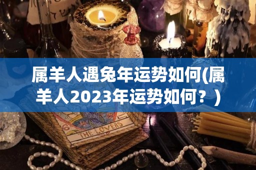 属羊人遇兔年运势如何(属羊人2023年运势如何？)