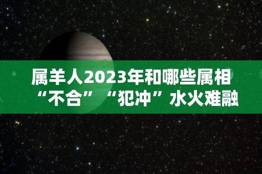 属羊人2023年和哪些属相“不合”“犯冲”水火难融是肖鼠（2023年属羊人的全年）