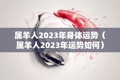 属羊人2023年身体运势（属羊人2023年运势如何）