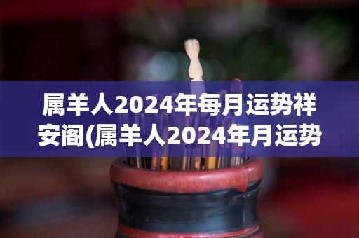 属羊人2024年每月运势祥安阁(属羊人2024年月运势详解)