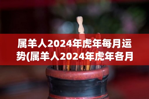 属羊人2024年虎年每月运势(属羊人2024年虎年各月幸运趋势预测)