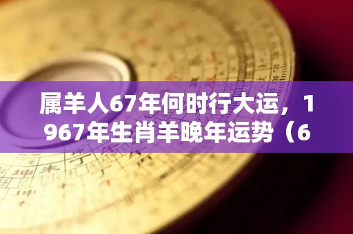 属羊人67年何时行大运，1967年生肖羊晚年运势（67年出生的属羊人晚年运势）