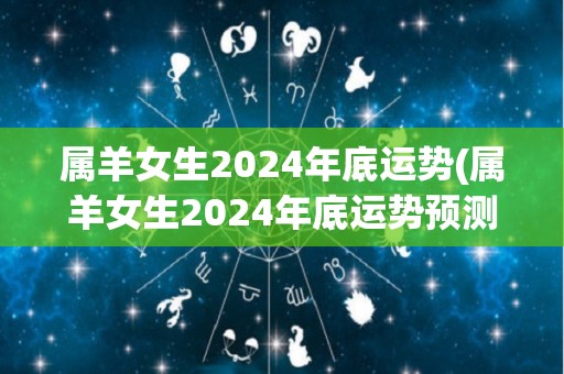 属羊女生2024年底运势(属羊女生2024年底运势预测)