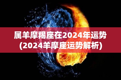 属羊摩羯座在2024年运势(2024羊摩座运势解析)