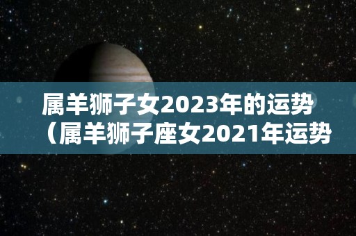 属羊狮子女2023年的运势（属羊狮子座女2021年运势详解）