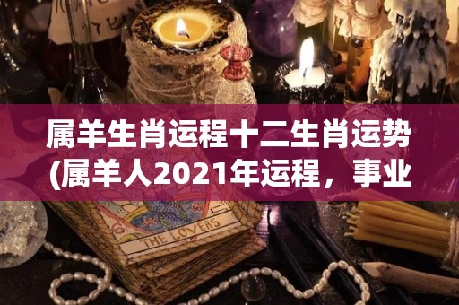 属羊生肖运程十二生肖运势(属羊人2021年运程，事业有惊喜，感情有波折)