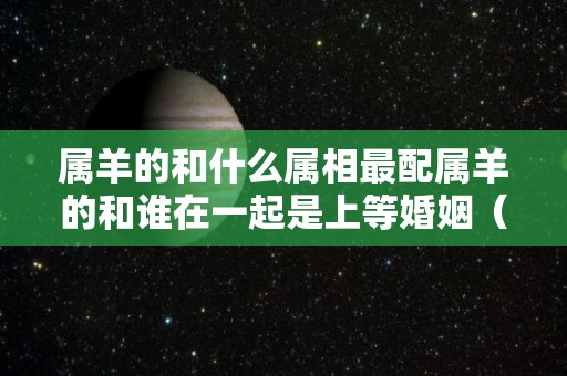 属羊的和什么属相最配属羊的和谁在一起是上等婚姻（属羊的和什么属相相配最好）