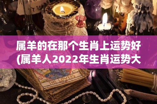 属羊的在那个生肖上运势好(属羊人2022年生肖运势大观)