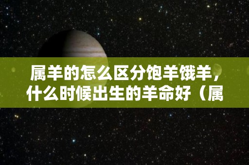 属羊的怎么区分饱羊饿羊，什么时候出生的羊命好（属羊的人什么时候生的是饿羊）