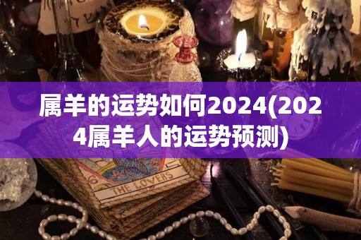 属羊的运势如何2024(2024属羊人的运势预测)