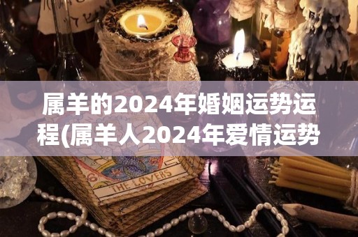 属羊的2024年婚姻运势运程(属羊人2024年爱情运势，顺势而行，感情甜蜜。)