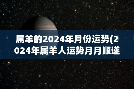 属羊的2024年月份运势(2024年属羊人运势月月顺遂)