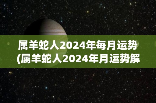 属羊蛇人2024年每月运势(属羊蛇人2024年月运势解析)