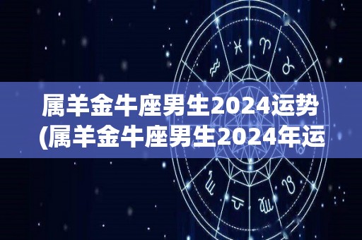 属羊金牛座男生2024运势(属羊金牛座男生2024年运势：金钱状况好转，事业稳进前程手握！)