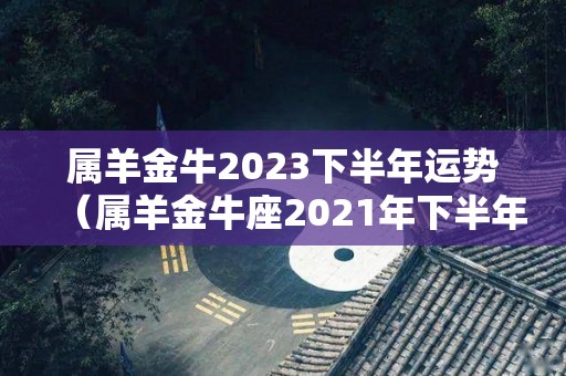 属羊金牛2023下半年运势（属羊金牛座2021年下半年运势）