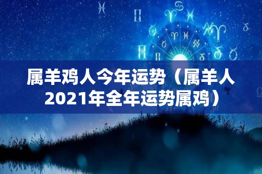 属羊鸡人今年运势（属羊人2021年全年运势属鸡）